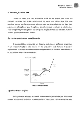 Sistemas térmicos
Técnico em mecânica
21
4. MUDANÇAS DE FASE
“Todas as vezes que uma substância muda de um estado para outro, por
exemplo, de líquido para sólido, dizemos que ela sofreu uma mudança de fase. Isso
acontece sempre que fornecemos ou retiramos calor de uma substância. Ao fazer isso,
provocamos alteração no grau de agitação dos átomos que constituem a substância, e
essa variação no grau de agitação faz com que a atração atômica seja alterada, mudando
assim a aparência física desta matéria”.
Curvas de aquecimento e resfriamento
É curvas obtidas, construindo, um diagrama cartesiano, o gráfico da temperatura
de um corpo em função do calor trocado por ele. Este gráfico será chamado de curva de
aquecimento, se o corpo estiver recebendo energia térmica, ou curva de resfriamento, se
o corpo estiver cedendo energia térmica.
Figura 5 - Diagrama de fases
Equilíbrio Sólido-Líquido
O diagrama de equilíbrio de fases é uma representação das relações entre vários
estados de uma dada substância e os efeitos que as variações P,V,T exercem sobre elas.
 