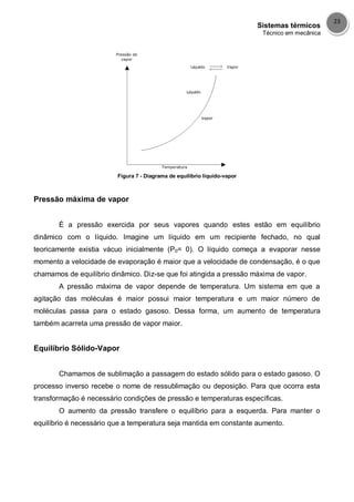 Sistemas térmicos
Técnico em mecânica
23
Figura 7 - Diagrama de equilíbrio líquido-vapor
Pressão máxima de vapor
É a pressão exercida por seus vapores quando estes estão em equilíbrio
dinâmico com o líquido. Imagine um líquido em um recipiente fechado, no qual
teoricamente existia vácuo inicialmente (P0= 0). O líquido começa a evaporar nesse
momento a velocidade de evaporação é maior que a velocidade de condensação, é o que
chamamos de equilíbrio dinâmico. Diz-se que foi atingida a pressão máxima de vapor.
A pressão máxima de vapor depende de temperatura. Um sistema em que a
agitação das moléculas é maior possui maior temperatura e um maior número de
moléculas passa para o estado gasoso. Dessa forma, um aumento de temperatura
também acarreta uma pressão de vapor maior.
Equilíbrio Sólido-Vapor
Chamamos de sublimação a passagem do estado sólido para o estado gasoso. O
processo inverso recebe o nome de ressublimação ou deposição. Para que ocorra esta
transformação é necessário condições de pressão e temperaturas específicas.
O aumento da pressão transfere o equilíbrio para a esquerda. Para manter o
equilíbrio é necessário que a temperatura seja mantida em constante aumento.
 