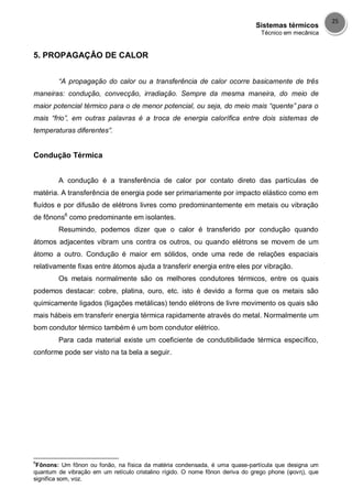 Sistemas térmicos
Técnico em mecânica
25
5. PROPAGAÇÂO DE CALOR
“A propagação do calor ou a transferência de calor ocorre basicamente de três
maneiras: condução, convecção, irradiação. Sempre da mesma maneira, do meio de
maior potencial térmico para o de menor potencial, ou seja, do meio mais “quente” para o
mais “frio”, em outras palavras é a troca de energia calorífica entre dois sistemas de
temperaturas diferentes”.
Condução Térmica
A condução é a transferência de calor por contato direto das partículas de
matéria. A transferência de energia pode ser primariamente por impacto elástico como em
fluídos e por difusão de elétrons livres como predominantemente em metais ou vibração
de fônons6
como predominante em isolantes.
Resumindo, podemos dizer que o calor é transferido por condução quando
átomos adjacentes vibram uns contra os outros, ou quando elétrons se movem de um
átomo a outro. Condução é maior em sólidos, onde uma rede de relações espaciais
relativamente fixas entre átomos ajuda a transferir energia entre eles por vibração.
Os metais normalmente são os melhores condutores térmicos, entre os quais
podemos destacar: cobre, platina, ouro, etc. isto é devido a forma que os metais são
quimicamente ligados (ligações metálicas) tendo elétrons de livre movimento os quais são
mais hábeis em transferir energia térmica rapidamente através do metal. Normalmente um
bom condutor térmico também é um bom condutor elétrico.
Para cada material existe um coeficiente de condutibilidade térmica específico,
conforme pode ser visto na ta bela a seguir.
6
Fônons: Um fônon ou fonão, na física da matéria condensada, é uma quase-partícula que designa um
quantum de vibração em um retículo cristalino rígido. O nome fônon deriva do grego phone (φονη), que
significa som, voz.
 
