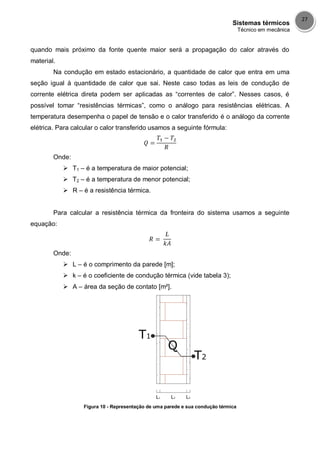 Sistemas térmicos
Técnico em mecânica
27
quando mais próximo da fonte quente maior será a propagação do calor através do
material.
Na condução em estado estacionário, a quantidade de calor que entra em uma
seção igual à quantidade de calor que sai. Neste caso todas as leis de condução de
corrente elétrica direta podem ser aplicadas as “correntes de calor”. Nesses casos, é
possível tomar “resistências térmicas”, como o análogo para resistências elétricas. A
temperatura desempenha o papel de tensão e o calor transferido é o análogo da corrente
elétrica. Para calcular o calor transferido usamos a seguinte fórmula:
Onde:
 T1 – é a temperatura de maior potencial;
 T2 – é a temperatura de menor potencial;
 R – é a resistência térmica.
Para calcular a resistência térmica da fronteira do sistema usamos a seguinte
equação:
Onde:
 L – é o comprimento da parede [m];
 k – é o coeficiente de condução térmica (vide tabela 3);
 A – área da seção de contato [m²].
Figura 10 - Representação de uma parede e sua condução térmica
 
