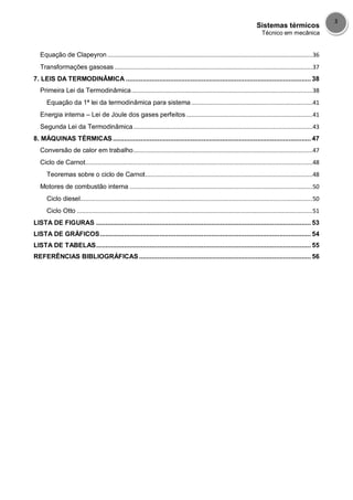 Sistemas térmicos
Técnico em mecânica
3
Equação de Clapeyron ........................................................................................................................36
Transformações gasosas ....................................................................................................................37
7. LEIS DA TERMODINÂMICA .................................................................................................... 38
Primeira Lei da Termodinâmica..........................................................................................................38
Equação da 1ª lei da termodinâmica para sistema .......................................................................41
Energia interna – Lei de Joule dos gases perfeitos ..........................................................................41
Segunda Lei da Termodinâmica.........................................................................................................43
8. MÁQUINAS TÉRMICAS ........................................................................................................... 47
Conversão de calor em trabalho.........................................................................................................47
Ciclo de Carnot.....................................................................................................................................48
Teoremas sobre o ciclo de Carnot..................................................................................................48
Motores de combustão interna ...........................................................................................................50
Ciclo diesel........................................................................................................................................50
Ciclo Otto ..........................................................................................................................................51
LISTA DE FIGURAS .................................................................................................................... 53
LISTA DE GRÁFICOS.................................................................................................................. 54
LISTA DE TABELAS.................................................................................................................... 55
REFERÊNCIAS BIBLIOGRÁFICAS............................................................................................. 56
 