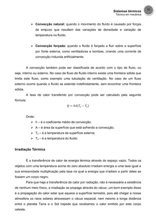 Sistemas térmicos
Técnico em mecânica
32
 Convecção natural: quando o movimento do fluído é causado por forças
de empuxo que resultam das variações de densidade e variação de
temperatura no fluído.
 Convecção forçada: quando o fluído é forçado a fluir sobre a superfície
por fonte externa, como ventiladores e bombas, criando uma corrente de
convecção induzida artificialmente.
A convecção também pode ser classificada de acordo com o tipo de fluxo, ou
seja, interno ou externo. No caso de fluxo de fluído interno existe uma fronteira sólida que
limita este fluxo, como exemplo uma tubulação de ventilação. No caso de um fluxo
externo ocorre quando o fluído se estende indefinidamente, sem encontrar uma fronteira
sólida.
A taxa de calor transferido por convecção pode ser calculado pela seguinte
fórmula:
Onde:
 h – é o coeficiente médio de convecção;
 A – é área da superfície que está sofrendo a convecção;
 Ts – é a temperatura da superfície externa;
 Te – é a temperatura do fluído.
Irradiação Térmica
É a transferência de calor de energia térmica através do espaço vazio. Todos os
objetos com uma temperatura acima do zero absoluto irradiam energia a uma taxa igual a
sua emissividade multiplicação pela taxa na qual a energia que irradiam a partir deles se
fossem um corpo negro.
Para que haja a transferência de calor por radiação, não é necessária a existência
de nenhum meio físico, a irradiação se propaga através do vácuo, um bom exemplo disso
é a propagação do calor solar que aquece a superfície terrestre, pois até chegar a nossa
atmosfera os raios solares atravessam o vácuo espacial, nem mesmo a longa distância
entre o planeta Terra e o Sol impede que recebamos o calor emitido por este corpo
celeste.
 