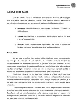 Sistemas térmicos
Técnico em mecânica
35
6. ESTUDO DOS GASES
É um dos estados físicos da matéria sem forma e volume definidos, e formado por
uma coleção de partículas (moléculas, átomos, íons, elétrons, etc) com movimentos
aproximadamente aleatórios. Um gás apresenta basicamente três características:
 Densidade: relativamente baixa e viscosidade comparável a dos estados
sólido e líquido;
 Volume: muito sensível as mudanças na temperatura ou pressão, por isso
o termo “compressíveis”.
 Difusão: rápida, espalhando-se rapidamente, de forma a distribuir-se
homogeneamente e preencher totalmente qualquer recipiente.
Gases Ideais
Um gás ideal ou perfeito é um modelo teórico, idealizado para o comportamento
de um gás. É composto de um conjunto de partículas pontuais movendo-se
aleatoriamente e não interagindo. O conceito de gás ideal é útil, pois obedece a lei dos
gases ideais, uma equação de estado simplificada, e é passível de analise pela mecânica
estática. Em condições ambientais normais tais como as temperatura e pressão padrão, a
maioria dos gases reais, comportam-se qualitativamente como um gás ideal.
Geralmente, desvios de um gás ideal tendem a diminuir com mais alta
temperatura e menor densidade, o como o trabalho realizado por forças intermoleculares
tornando-se menos significativas comparadas com a energia cinética das partículas, e o
tamanho das moléculas torna-se menos significativo comparado com o espaço vazio
entre elas.
O modelo de gás ideal tende a falhar em mais baixas temperaturas ou mais altas
pressões, quando forças intermoleculares e o tamanho molecular tornam-se importantes.
Em algum ponto de baixa temperatura e alta pressão, gases reais atravessam uma
transição de fase, tais como um líquido ou um sólido. O modelo de gás ideal, entretanto
não descreve ou permite transições de fases.
 