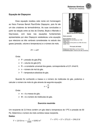 Sistemas térmicos
Técnico em mecânica
36
Equação de Clapeyron
Essa equação recebeu este nome em homenagem
ao físico Frances Benoit Paul-Émile Clapeyron, pois foi ele
um dos criadores da termodinâmica. As suas conclusões a
partir da relação entre as leis de Charles, Boyle e Mariotle e
Gay-lussac, com base nas equações fundamentais
apresentadas por eles Clapeyron estabeleceu uma equação
que relaciona as três variáveis consideradas no estudo dos
gases (pressão, volume e temperatura) e o número de mols.
Onde:
 P – pressão do gás [Pa];
 V – volume do gás [m³];
 R – a constante universal dos gases, correspondente a 8,31 J/mol K;
 n – número de mol do gás.
 T – temperatura absoluta do gás.
Quando for conhecido a massa e o número de moléculas do gás, podemos o
calcular o número de mols do gás através da seguinte equação:
Onde:
 m – é a massa do gás;
 M – é o número de moléculas do gás.
Exercício resolvido
Um recipiente de 2,0 litros contém um gás ideal a temperatura de 17ºC e pressão de 50
Pa. Determine o número de mols contidos nesse recipiente.
Dados:
 