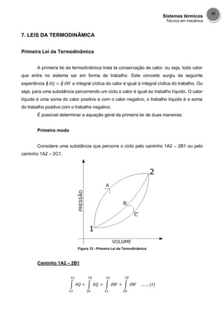 Sistemas térmicos
Técnico em mecânica
38
7. LEIS DA TERMODINÂMICA
Primeira Lei da Termodinâmica
A primeira lei da termodinâmica trata ta conservação de calor, ou seja, todo calor
que entra no sistema sai em forma de trabalho. Este conceito surgiu da seguinte
experiência a integral cíclica do calor é igual à integral cíclica do trabalho. Ou
seja, para uma substância percorrendo um ciclo o calor é igual ao trabalho líquido. O calor
líquido é uma soma do calor positivo e com o calor negativo, o trabalho líquido é a soma
do trabalho positivo com o trabalho negativo.
É possível determinar a equação geral da primeira lei de duas maneiras:
Primeiro modo
Considere uma substância que percorre o ciclo pelo caminho 1A2 – 2B1 ou pelo
caminho 1A2 – 2C1.
Figura 12 - Primeira Lei da Termodinâmica
Caminho 1A2 – 2B1
 