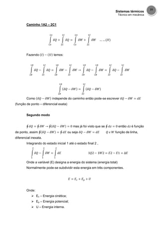 Sistemas térmicos
Técnico em mecânica
39
Caminho 1A2 – 2C1
Fazendo temos:
Como independe do caminho então pode-se escrever
(função de ponto – diferencial exata)
Segundo modo
mas já foi visto que se então é função
de ponto, assim ou seja função de linha,
diferencial inexata.
Integrando do estado inicial 1 até o estado final 2 ,
Onde a variável (E) designa a energia do sistema (energia total)
Normalmente pode-se subdividir esta energia em três componentes.
Onde:
 Ec – Energia cinética;
 Ep – Energia potencial;
 U – Energia interna.
 