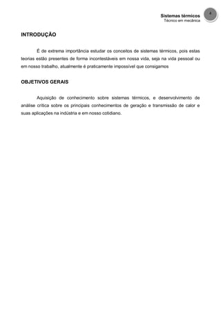 Sistemas térmicos
Técnico em mecânica
4
INTRODUÇÃO
É de extrema importância estudar os conceitos de sistemas térmicos, pois estas
teorias estão presentes de forma incontestáveis em nossa vida, seja na vida pessoal ou
em nosso trabalho, atualmente é praticamente impossível que consigamos
OBJETIVOS GERAIS
Aquisição de conhecimento sobre sistemas térmicos, e desenvolvimento de
análise crítica sobre os principais conhecimentos de geração e transmissão de calor e
suas aplicações na indústria e em nosso cotidiano.
 