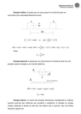Sistemas térmicos
Técnico em mecânica
40
Energia cinética: é aquela que um corpo possui em virtude de estar em
movimento (com velocidade diferente de zero).
Onde:
Energia potencial: é aquela que um corpo possui em virtude de estar em uma
posição (cota) em relação a um nível de referência.
Energia interna: é a soma das energias vibracionais, translacionais e cinéticas
(quando possível) das moléculas que compõem a substância. A restrição na energia
cinética molecular é devido ao fato que nos sólidos não e possível, mas nos fluídos
(líquidos e gases) sim.
 