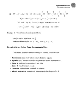 Sistemas térmicos
Técnico em mecânica
41
Equação da 1ª lei da termodinâmica para sistema
Energia interna específica:
Na região de saturação: , onde
Energia interna – Lei de Joule dos gases perfeitos
Considere o dispositivo mostrado na figura a seguir, consistindo de:
 Termômetro: para medir a temperatura do banho (água);
 Agitador: para manter o banho homogeneizado quanto à temperatura;
 Balão A: contendo inicialmente um gás ideal;
 Balão B: inicialmente em vácuo;
 Conector: para conectar o balão A ao balão B;
 Válvula abre-fecha: para permitir o escoamento do gás entre A e B.
 