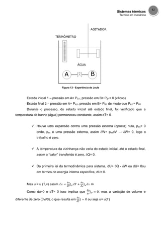 Sistemas térmicos
Técnico em mecânica
42
Figura 13 - Experiência de Joule
Estado inicial 1 – pressão em A= PA1, pressão em B= PB1= 0 (vácuo)
Estado final 2 – pressão em A= PA2, pressão em B= PB2 de modo que PA2 = PB2
Durante o processo, do estado inicial até estado final, foi verificado que a
temperatura do banho (água) permaneceu constante, assim dT= 0
 Houve uma expansão contra uma pressão externa (oposta) nula, pex= 0
onde, pex é uma pressão externa, assim W= pexdV → W= 0, logo o
trabalho é zero.
 A temperatura da vizinhança não varia do estado inicial, até o estado final,
assim o “calor” transferido é zero, Q= 0.
 Da primeira lei da termodinâmica para sistema, dU= Q - W ou dU= 0ou
em termos de energia interna específica, dU= 0.
Mas u = u (T,v) assim m
Como du=0 e dT= 0 isso implica que , mas a variação de volume e
diferente de zero (dv≠0), o que resulta em ou seja u= u(T)
 