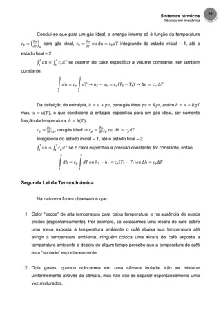 Sistemas térmicos
Técnico em mecânica
43
Conclui-se que para um gás ideal, a energia interna só é função da temperatura
para gás ideal, integrando do estado inicial – 1, até o
estado final – 2
se ocorrer do calor especifico a volume constante, ser também
constante.
Da definição de entralpia, , para gás ideal , assim
mas, , o que condiciona a entalpia especifica para um gás ideal, ser somente
função da temperatura, .
, um gás ideal ou
Integrando do estado inicial – 1, até o estado final – 2
se o calor especifico a pressão constante, for constante, então,
Segunda Lei da Termodinâmica
Na natureza foram observados que:
1. Calor “escoa” de alta temperatura para baixa temperatura e na ausência de outros
efeitos (espontaneamente). Por exemplo, se colocarmos uma xícara de café sobre
uma mesa exposta à temperatura ambiente o café abaixa sua temperatura até
atingir a temperatura ambiente, ninguém coloca uma xícara de café exposta a
temperatura ambiente e depois de algum tempo percebe que a temperatura do café
esta “subindo” espontaneamente.
2. Dois gases, quando colocamos em uma câmara isolada, irão se misturar
uniformemente através da câmara, mas não irão se separar espontaneamente uma
vez misturados.
 