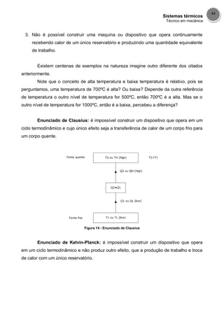 Sistemas térmicos
Técnico em mecânica
44
3. Não é possível construir uma maquina ou dispositivo que opera continuamente
recebendo calor de um único reservatório e produzindo uma quantidade equivalente
de trabalho.
Existem centenas de exemplos na natureza imagine outro diferente dos citados
anteriormente.
Note que o conceito de alta temperatura e baixa temperatura é relativo, pois se
perguntamos, uma temperatura de 700ºC é alta? Ou baixa? Depende da outra referência
de temperatura o outro nível de temperatura for 500ºC, então 700ºC é a alta. Mas se o
outro nível de temperatura for 1000ºC, então é a baixa, percebeu a diferença?
Enunciado de Clausius: é impossível construir um dispositivo que opera em um
ciclo termodinâmico e cujo único efeito seja a transferência de calor de um corpo frio para
um corpo quente.
Figura 14 - Enunciado de Clausius
Enunciado de Kelvin-Planck: é impossível construir um dispositivo que opera
em um ciclo termodinâmico e não produz outro efeito, que a produção de trabalho e troca
de calor com um único reservatório.
 