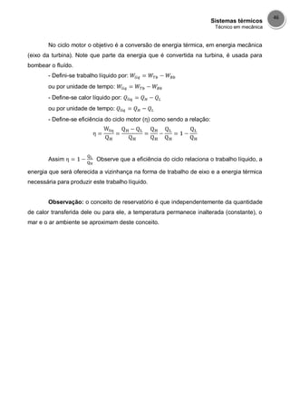 Sistemas térmicos
Técnico em mecânica
46
No ciclo motor o objetivo é a conversão de energia térmica, em energia mecânica
(eixo da turbina). Note que parte da energia que é convertida na turbina, é usada para
bombear o fluído.
- Defini-se trabalho líquido por:
ou por unidade de tempo:
- Define-se calor líquido por:
ou por unidade de tempo:
- Define-se eficiência do ciclo motor (η) como sendo a relação:
Assim Observe que a eficiência do ciclo relaciona o trabalho líquido, a
energia que será oferecida a vizinhança na forma de trabalho de eixo e a energia térmica
necessária para produzir este trabalho líquido.
Observação: o conceito de reservatório é que independentemente da quantidade
de calor transferida dele ou para ele, a temperatura permanece inalterada (constante), o
mar e o ar ambiente se aproximam deste conceito.
 