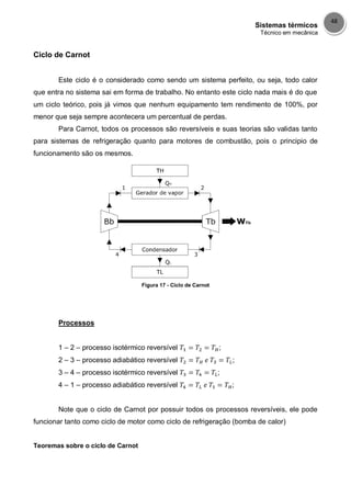 Sistemas térmicos
Técnico em mecânica
48
Ciclo de Carnot
Este ciclo é o considerado como sendo um sistema perfeito, ou seja, todo calor
que entra no sistema sai em forma de trabalho. No entanto este ciclo nada mais é do que
um ciclo teórico, pois já vimos que nenhum equipamento tem rendimento de 100%, por
menor que seja sempre acontecera um percentual de perdas.
Para Carnot, todos os processos são reversíveis e suas teorias são validas tanto
para sistemas de refrigeração quanto para motores de combustão, pois o principio de
funcionamento são os mesmos.
Figura 17 - Ciclo de Carnot
Processos
1 – 2 – processo isotérmico reversível ;
2 – 3 – processo adiabático reversível ;
3 – 4 – processo isotérmico reversível ;
4 – 1 – processo adiabático reversível ;
Note que o ciclo de Carnot por possuir todos os processos reversíveis, ele pode
funcionar tanto como ciclo de motor como ciclo de refrigeração (bomba de calor)
Teoremas sobre o ciclo de Carnot
 