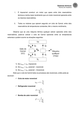 Sistemas térmicos
Técnico em mecânica
49
I. É impossível construir um motor que opere entre dois reservatórios
térmicos e tenha maior rendimento que um motor reversível operando entre
os mesmos reservatórios.
II. Todos os motores que operam segundo um ciclo de Carnot, entre dois
reservatórios de temperaturas constantes, têm o mesmo rendimento.
Observe que se uma máquina térmica qualquer estiver operando entre dois
reservatórios, pode-se colocar o ciclo de Carnot operando entre as temperaturas
extremas e podem ocorrer as situações seguintes:
1) Se impossível;
2) Se possível – reversível;
3) Se possível – irreversível.
Note que o ciclo de Carnot todos os processos são reversíveis, então pode-se
escrever:
 Ciclo de motor reversível
 Refrigerador reversível
 Bomba de calor reversível
 