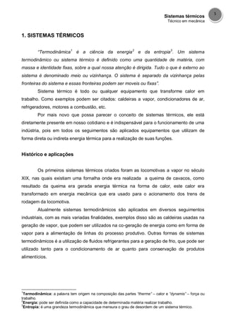 Sistemas térmicos
Técnico em mecânica
5
1. SISTEMAS TÉRMICOS
“Termodinâmica1
é a ciência da energia2
e da entropia3
. Um sistema
termodinâmico ou sistema térmico é definido como uma quantidade de matéria, com
massa e identidade fixas, sobre a qual nossa atenção é dirigida. Tudo o que é externo ao
sistema é denominado meio ou vizinhança. O sistema é separado da vizinhança pelas
fronteiras do sistema e essas fronteiras podem ser moveis ou fixas”.
Sistema térmico é todo ou qualquer equipamento que transforme calor em
trabalho. Como exemplos podem ser citados: caldeiras a vapor, condicionadores de ar,
refrigeradores, motores a combustão, etc.
Por mais novo que possa parecer o conceito de sistemas térmicos, ele está
diretamente presente em nosso cotidiano e é indispensável para o funcionamento de uma
indústria, pois em todos os seguimentos são aplicados equipamentos que utilizam de
forma direta ou indireta energia térmica para a realização de suas funções.
Histórico e aplicações
Os primeiros sistemas térmicos criados foram as locomotivas a vapor no século
XIX, nas quais existiam uma fornalha onde era realizada a queima de cavacos, como
resultado da queima era gerada energia térmica na forma de calor, este calor era
transformado em energia mecânica que era usado para o acionamento dos trens de
rodagem da locomotiva.
Atualmente sistemas termodinâmicos são aplicados em diversos seguimentos
industriais, com as mais variadas finalidades, exemplos disso são as caldeiras usadas na
geração de vapor, que podem ser utilizados na co-geração de energia como em forma de
vapor para a alimentação de linhas do processo produtivo. Outras formas de sistemas
termodinâmicos é a utilização de fluidos refrigerantes para a geração de frio, que pode ser
utilizado tanto para o condicionamento de ar quanto para conservação de produtos
alimentícios.
1
Termodinâmica: a palavra tem origem na composição das partes “therme” – calor e “dynamis” – força ou
trabalho.
2
Energia: pode ser definida como a capacidade de determinada matéria realizar trabalho.
3
Entropia: é uma grandeza termodinâmica que mensura o grau de desordem de um sistema térmico.
 