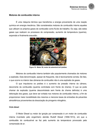 Sistemas térmicos
Técnico em mecânica
50
Motores de combustão interna
É uma máquina térmica que transforma a energia proveniente de uma reação
química em energia mecânica. São considerados motores de combustão interna aqueles
que utilizam os próprios gases de combustão como fluído de trabalho. Ou seja, são estes
gases que realizam os processos de compressão, aumento de temperatura (queima),
expansão e finalmente exaustão.
Figura 18 - Motor V8, motor de automóvel de 8 pistões
Motores de combustão interna também são popularmente chamados de motores
a explosão. Esta denominação, apesar de frequente, não é tecnicamente correta. De fato,
o que ocorre no interior das câmaras de combustão não é uma explosão de gases.
O que impulsiona os pistões é o aumento da pressão interna da câmara,
decorrente da combustão (queima controlada com frente de chama). O que se pode
chamar de explosão (queima descontrolada sem frente de chama definida) é uma
detonação dos gases, que deve ser evitada nos motores de combustão interna, a fim de
proporcionar maior durabilidade dos mesmos e menores taxas de emissões de poluentes
atmosféricos provenientes da dissociação de pinogenio nitrogênio.
Ciclo diesel
O Motor Diesel ou motor de ignição por compressão é um motor de combustão
interna inventado pelo engenheiro alemão Rudolf Diesel (1858-1913), em que a
combustão do combustível se faz pelo aumento da temperatura provocado pela
compressão de ar.
 
