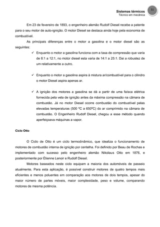 Sistemas térmicos
Técnico em mecânica
51
Em 23 de fevereiro de 1893, o engenheiro alemão Rudolf Diesel recebe a patente
para o seu motor de auto-ignição. O motor Diesel se destaca ainda hoje pela economia de
combustível.
As principais diferenças entre o motor a gasolina e o motor diesel são as
seguintes:
 Enquanto o motor a gasolina funciona com a taxa de compressão que varia
de 8:1 a 12:1, no motor diesel esta varia de 14:1 a 25:1. Dai a robustez de
um relativamente a outro.
 Enquanto o motor a gasolina aspira à mistura ar/combustível para o cilindro
o motor Diesel aspira apenas ar.
 A ignição dos motores a gasolina se dá a partir de uma faísca elétrica
fornecida pela vela de ignição antes da máxima compressão na câmara de
combustão. Já no motor Diesel ocorre combustão do combustível pelas
elevadas temperaturas (500 ºC a 650ºC) do ar comprimido na câmara de
combustão. O Engenheiro Rudolf Diesel, chegou a esse método quando
aperfeiçoava máquinas a vapor.
Ciclo Otto
O Ciclo de Otto é um ciclo termodinâmico, que idealiza o funcionamento de
motores de combustão interna de ignição por centelha. Foi definido por Beau de Rochas e
implementado com sucesso pelo engenheiro alemão Nikolaus Otto em 1876, e
posteriormente por Étienne Lenoir e Rudolf Diesel.
Motores baseados neste ciclo equipam a maioria dos automóveis de passeio
atualmente. Para esta aplicação, é possível construir motores de quatro tempos mais
eficientes e menos poluentes em comparação aos motores de dois tempos, apesar do
maior número de partes móveis, maior complexidade, peso e volume, comparando
motores de mesma potência.
 
