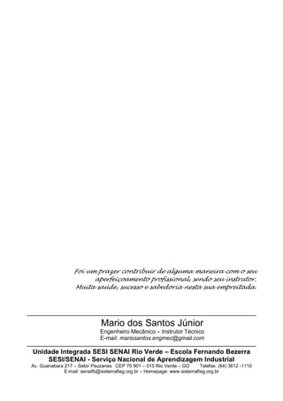 Sistemas térmicos
Técnico em mecânica
57
Foi um prazer contribuir de alguma maneira com o seu
aperfeiçoamento profissional, sendo seu instrutor.
Muita saúde, sucesso e sabedoria nesta sua empreitada.
Mario dos Santos Júnior
Engenheiro Mecânico – Instrutor Técnico
E-mail: mariosantos.engmec@gmail.com
Unidade Integrada SESI SENAI Rio Verde – Escola Fernando Bezerra
SESI/SENAI - Serviço Nacional de Aprendizagem Industrial
Av. Guanabara 217 – Setor Pauzanes CEP 75 901 – 015 Rio Verde – GO Telefax: (64) 3612 -1110
E-mail: senaifb@sistemafieg.org.br – Homepage: www.sistemafieg.org.br
 