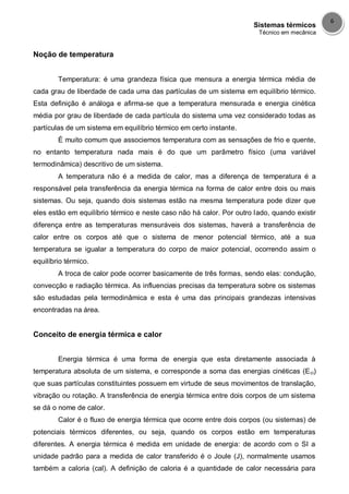 Sistemas térmicos
Técnico em mecânica
6
Noção de temperatura
Temperatura: é uma grandeza física que mensura a energia térmica média de
cada grau de liberdade de cada uma das partículas de um sistema em equilíbrio térmico.
Esta definição é análoga e afirma-se que a temperatura mensurada e energia cinética
média por grau de liberdade de cada partícula do sistema uma vez considerado todas as
partículas de um sistema em equilíbrio térmico em certo instante.
É muito comum que associemos temperatura com as sensações de frio e quente,
no entanto temperatura nada mais é do que um parâmetro físico (uma variável
termodinâmica) descritivo de um sistema.
A temperatura não é a medida de calor, mas a diferença de temperatura é a
responsável pela transferência da energia térmica na forma de calor entre dois ou mais
sistemas. Ou seja, quando dois sistemas estão na mesma temperatura pode dizer que
eles estão em equilíbrio térmico e neste caso não há calor. Por outro lado, quando existir
diferença entre as temperaturas mensuráveis dos sistemas, haverá a transferência de
calor entre os corpos até que o sistema de menor potencial térmico, até a sua
temperatura se igualar a temperatura do corpo de maior potencial, ocorrendo assim o
equilíbrio térmico.
A troca de calor pode ocorrer basicamente de três formas, sendo elas: condução,
convecção e radiação térmica. As influencias precisas da temperatura sobre os sistemas
são estudadas pela termodinâmica e esta é uma das principais grandezas intensivas
encontradas na área.
Conceito de energia térmica e calor
Energia térmica é uma forma de energia que esta diretamente associada à
temperatura absoluta de um sistema, e corresponde a soma das energias cinéticas (Eci)
que suas partículas constituintes possuem em virtude de seus movimentos de translação,
vibração ou rotação. A transferência de energia térmica entre dois corpos de um sistema
se dá o nome de calor.
Calor é o fluxo de energia térmica que ocorre entre dois corpos (ou sistemas) de
potenciais térmicos diferentes, ou seja, quando os corpos estão em temperaturas
diferentes. A energia térmica é medida em unidade de energia: de acordo com o SI a
unidade padrão para a medida de calor transferido é o Joule (J), normalmente usamos
também a caloria (cal). A definição de caloria é a quantidade de calor necessária para
 