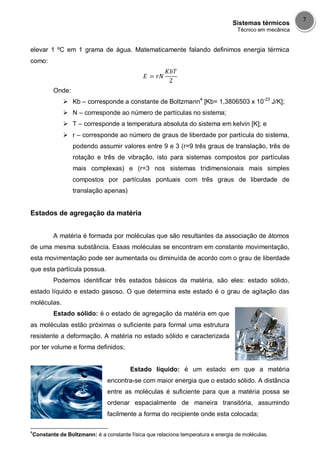 Sistemas térmicos
Técnico em mecânica
7
elevar 1 ºC em 1 grama de água. Matematicamente falando definimos energia térmica
como:
Onde:
 Kb – corresponde a constante de Boltzmann4
[Kb= 1,3806503 x 10-23
J/K];
 N – corresponde ao número de partículas no sistema;
 T – corresponde a temperatura absoluta do sistema em kelvin [K]; e
 r – corresponde ao número de graus de liberdade por partícula do sistema,
podendo assumir valores entre 9 e 3 (r=9 três graus de translação, três de
rotação e três de vibração, isto para sistemas compostos por partículas
mais complexas) e (r=3 nos sistemas tridimensionais mais simples
compostos por partículas pontuais com três graus de liberdade de
translação apenas)
Estados de agregação da matéria
A matéria é formada por moléculas que são resultantes da associação de átomos
de uma mesma substância. Essas moléculas se encontram em constante movimentação,
esta movimentação pode ser aumentada ou diminuída de acordo com o grau de liberdade
que esta partícula possua.
Podemos identificar três estados básicos da matéria, são eles: estado sólido,
estado líquido e estado gasoso. O que determina este estado é o grau de agitação das
moléculas.
Estado sólido: é o estado de agregação da matéria em que
as moléculas estão próximas o suficiente para formal uma estrutura
resistente a deformação. A matéria no estado sólido e caracterizada
por ter volume e forma definidos;
Estado líquido: é um estado em que a matéria
encontra-se com maior energia que o estado sólido. A distância
entre as moléculas é suficiente para que a matéria possa se
ordenar espacialmente de maneira transitória, assumindo
facilmente a forma do recipiente onde esta colocada;
4
Constante de Boltzmann: é a constante física que relaciona temperatura e energia de moléculas.
 