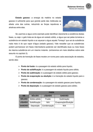 Sistemas térmicos
Técnico em mecânica
8
Estado gasoso: a energia da matéria no estado
gasoso é suficiente para que grande parte das moléculas se
afaste uma das outras, reduzindo as forças repulsivas e
atrativas entre elas.
Se usarmos a água como exemplo pode identificar claramente a existência destas
fases, ou seja: o gelo trata-se da água em estado sólido, a água que sai pelas torneiras a
substância em estado líquido e ao aquecer a água aquela “fumaça” que sai da substância
nada mais é do que vapor d’água (estado gasoso). Vale ressaltar que as substâncias
podem permanecer em fases intermediaria podendo ser identificada duas ou mais fases
da mesma substância em um mesmo instante. (entraremos em mais detalhes sobre este
assunto no capítulo 3).
O ponto de transição de fases recebe um nome para cada associação de estados,
sendo eles:
 Ponto de fusão: é a passagem do estado sólido para líquido;
 Ponto de solidificação: é a passagem do estado líquido para sólido;
 Ponto de sublimação: é a passagem do estado sólido para gasoso;
 Ponto de evaporação ou ebulição: é a transição do estado líquido para o
gasoso;
 Ponto de condensação: é a passagem do estado gasoso para líquido;
 Ponto de deposição: é a passagem do estado gasoso para sólido;
PARA
DE SÓLIDO LÍQUIDO GASOSO
SÓLIDO Sólido-sólido Fusão Sublimação
LÍQUIDO Solidificação N/A Evaporação/Ebulição
GASOSO Deposição Condensação N/A
 