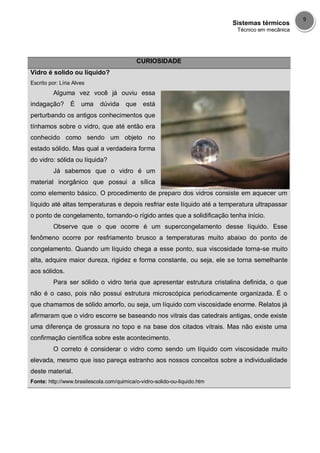 Sistemas térmicos
Técnico em mecânica
9
CURIOSIDADE
Vidro é solido ou líquido?
Escrito por: Líria Alves
Alguma vez você já ouviu essa
indagação? É uma dúvida que está
perturbando os antigos conhecimentos que
tínhamos sobre o vidro, que até então era
conhecido como sendo um objeto no
estado sólido. Mas qual a verdadeira forma
do vidro: sólida ou líquida?
Já sabemos que o vidro é um
material inorgânico que possui a sílica
como elemento básico. O procedimento de preparo dos vidros consiste em aquecer um
líquido até altas temperaturas e depois resfriar este líquido até a temperatura ultrapassar
o ponto de congelamento, tornando-o rígido antes que a solidificação tenha início.
Observe que o que ocorre é um supercongelamento desse líquido. Esse
fenômeno ocorre por resfriamento brusco a temperaturas muito abaixo do ponto de
congelamento. Quando um líquido chega a esse ponto, sua viscosidade torna-se muito
alta, adquire maior dureza, rigidez e forma constante, ou seja, ele se torna semelhante
aos sólidos.
Para ser sólido o vidro teria que apresentar estrutura cristalina definida, o que
não é o caso, pois não possui estrutura microscópica periodicamente organizada. É o
que chamamos de sólido amorfo, ou seja, um líquido com viscosidade enorme. Relatos já
afirmaram que o vidro escorre se baseando nos vitrais das catedrais antigas, onde existe
uma diferença de grossura no topo e na base dos citados vitrais. Mas não existe uma
confirmação científica sobre este acontecimento.
O correto é considerar o vidro como sendo um líquido com viscosidade muito
elevada, mesmo que isso pareça estranho aos nossos conceitos sobre a individualidade
deste material.
Fonte: http://www.brasilescola.com/quimica/o-vidro-solido-ou-liquido.htm
 