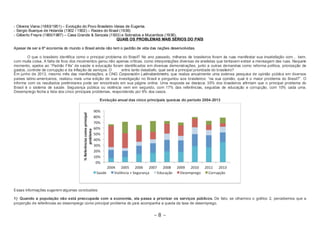 - Oliveira Viana (1883/1951) – Evolução do Povo Brasileiro Ideias de Eugenia. 
- Sergio Buarque de Holanda (1902 / 1902) – Raizes do Brasil (1936) 
- Gilberto Freyre (1900/1987) – Casa Grande & Senzala (1933) e Sobrados e Mucambos (1936). 
QUAIS OS PROBLEMAS MAIS SÉRIOS DO PAÍS 
Apesar de ser a 6º economia do mundo o Brasil ainda não tem o padrão de vida das nações desenvolvidas. 
O que o brasileiro identifica como o principal problema do Brasil? No ano passado, milhares de brasileiros foram às ruas manifestar sua insatisfação com… bem, 
com muita coisa. A falta de foco dos movimentos gerou não apenas críticas, como interpretações diversas de analistas que tentavam extrair a mensagem das ruas. Naquele 
momento, apelos ao “Padrão Fifa” de saúde e educação foram identificados em diversas demonstrações, junto a outras demandas como reforma política, priorização de 
gastos, controle de corrupção e da inflação de serviços. D entre tanto desabafo, qual será a principal prioridade do brasileiro? 
Em junho de 2013, mesmo mês das manifestações, a ONG Corporación Latinobarómetro, que realiza anualmente uma extensa pesquisa de opinião pública em diversos 
países latino-americanos, realizou mais uma edição de sua investigação no Brasil e perguntou aos brasileiros: “na sua opinião, qual é o maior problema do Brasil?”. O 
informe com os resultados preliminares pode ser encontrado em sua página online. Uma resposta se destaca: 35% dos brasileiros afirmam que o principal problema do 
Brasil é o sistema de saúde. Segurança pública ou violência vem em segundo, com 17% das referências, seguidas de educação e corrupção, com 10% cada uma. 
Desemprego fecha a lista dos cinco principais problemas, respondendo por 6% dos casos. 
Evolução anual das cinco principais queixas do período 2004-2013 
Essas informações sugerem algumas conclusões: 
1) Quando a população não está preocupada com a economia, ela passa a priorizar os serviços públicos. De fato, se olharmos o gráfico 2, percebemos que a 
proporção de referências ao desemprego como principal problema do país acompanha a queda da taxa de desemprego. 
~ 8 ~ 
 