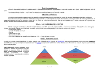 Brasil – bom para ser viver 
82% dos estrangeiros consideram o brasileiro alegre e hospitaleiro e 49% afirmam que visitariam o Brasil, mas somente 36% acham que é um país bom para se 
~ 11 ~ 
viver. 
Considerando a crise mundial, o Brasil é uma boa opção de emigrantes estrangeiros na busca de emprego. 
O Brasileiro é trabalhador? 
80% dos brasileiros acham que a população do país é muito trabalhadora e confiável. Mas o resto do mundo não vê assim. A explicação é a cultura econômica. 
Para o brasileiro o tempo e esforço no trabalho é mais importante do que o desempenho alcançado. Nos Estados Unidos o que contam são metas e produtividade. A 
cada hora trabalhada no Brasil um funcionário produz u$ 7, um chileno U$ 14 e um americano U$ 37. Isso não tem nada a ver com o esfoço braçal mas sim a logística ruim 
e carga tributaria elevada que elevam o preço do produto. 
BRASIL – TÃO FAMOSO QUANTO OS BEATLES 
94% da população mundial já ouviu falar do Brasil, há dez anos eram 85%. Isso se dá pela moeda forte e crescimento econômico. Outro fato foi a piora da imagens 
de seus vizinhos das Américas como Argentina, Venezuela, México, Chile. Assim o Brasil passou a ser opção de investimento mundial. 
Acontecimento no Brasil: 
- Jornada Mundial da Juventude 
- Pré Sal 
- Olimpíadas em 2016 
- Copa do Mundo 2014 
- 300 anos de aparição de Nossa Senhora Aparecida – 2017 – Vinda do Papa Francisco 
BRASIL – MOBILIDADE SOCIAL 
Quando um cidadão consegue aumentar sua renda, melhorar suas condições de vida e mudar de classe social, esse processo pode ser conceituado como mobilidade 
social. Porém, no campo sociológico, a mobilidade social visa estudar e compreender as diferentes formas utilizadas para diferenciam um conjunto de pessoas pertencentes 
a uma mesma cultura. 
Além da ascensão social, a mobilidade social 
também se refere ao rebaixamento social. Ao 
estudar as causas e efeitos da mobilidade 
social, torna-se possível detectar o nível de 
relações conquistadas e perdidas, 
comportamentos e capacidade de mobilidade 
de uma sociedade. 
 