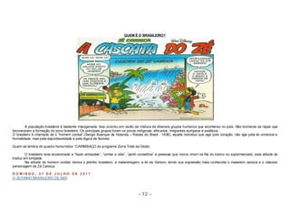 QUEM É O BRASILEIRO? 
A população brasileira é bastante miscigenada. Isso ocorreu em razão da mistura de diversos grupos humanos que aconteceu no país. São inúmeras as raças que 
favoreceram a formação do povo brasileiro. Os principais grupos foram os povos indígenas, africanos, imigrantes europeus e asiáticos. 
O brasileiro é chamado de o “homem cordial” (Sergio Buarque de Holanda – Raizes do Brasil - 1936), aquele individuo que age pelo coração, não age pela lei universal e 
formalidade, mas pela espontaneidade e pela lógica de favores. 
Quem se lembra do quadro humorístico “CARIMBAÇO do programa Zorra Total da Globo. 
O brasileiro esta acostumado a “fazer amizades”, “contar a vida”, “pedir conselhos” a pessoas que nunca viram na fila do banco ou supermercado, esta atitude se 
~ 12 ~ 
traduz em simpatia. 
Na atitude do homem cordial, temos o jeitinho brasileiro, a malandragem, a lei de Gerson, tendo sua expressão mais conhecida o malandro carioca e o clássico 
personagem de Zé Carioca. 
D O M I N GO , 3 1 D E J U L HO D E 2 0 1 1 
O JEITINHO BRASILEIRO DE SER 
 