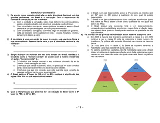 ~ 14 ~ 
EXERCÍCIOS DE REVISÃO 
1) De acordo com a matéria ministrada em aula, Identidade Nacional, um dos 
grandes problemas do Brasil é a corrupção. Qual a importância do 
combate a corrupção para os brasileiros. 
a) Com o combate a corrupção, sobra mais dinheiro nos cofres públicos, 
assim o imposto cobrado pelo governo á população pode diminuir 
b) Com o combate a corrupção, haverá políticos honestos e assim o Brasil 
passará de um país emergente para um país desenvolvido. 
c) Com o combate a corrupção, o dinheiro pago em impostos ao governo , 
volta ao brasileiro como qualidade de vida - escola, hospitais, creches, 
saneamento básico e outro. 
2) A identidade é uma percepção de quem é o outro, sua aparência física e 
sua personalidade. Baseado nesta ideia, o que é identidade nacional e cite 
exemplos. 
R:__________________________________________________________ 
____________________________________________________________ 
3) Sergio Buarque de Holanda em seu livro Raizes do Brasil, identifica o 
brasileiro como o “homem cordial”. De acordo com a matéria ministrada 
em aula o “homem cordial” é... 
a) O individuo que deseja resolver o seu problema utilizando da lei de 
Gerson – levar vantagem em tudo. 
b) O individuo que pensa no coletivo, isto é, se preocupa em fazer o melhor 
para a sociedade exercendo seus deveres como cidadão. 
c) O individuo que age pelo coração, que conta sua vida, pede conselho às 
pessoas na fila do banco ou no supermercado. 
4) O Brasil está em 6º lugar do PIB e 84º no IDH, explique o significado das 
siglas PIB e IDH e o que estes índices medem. 
R:__________________________________________________________ 
____________________________________________________________ 
5) Qual a interpretação que podemos ter da situação do Brasil como o 6º 
lugar no PIB e o 84º no IDH. 
a) O Brasil é um país desenvolvido, pois é a 6º economia do mundo e por 
ser 84º lugar no IDH possui a qualidade de vida igual de países 
desenvolvido. 
b) O Brasil é um país subdesenvolvido com condições econômicas iguais 
aos países da África, assim o Brasil possui qualidade de vida igual aos 
países da África. 
c) O Brasil possui uma economia forte e em desenvolvimento, 
consequência da estabilidade econômica, moeda forte e inflação baixa, 
mas apesar deste quadro o Brasil precisa melhorar na qualidade de vida 
dos brasileiros. 
6) De acordo com os gráficos da mobilidade social assinale a resposta certa. 
a) Em 2005 a maioria dos brasileiros pertenciam a classe C e em 2010 
continuo a ser a classe C onde se concentra o maior numero de 
brasileiros. Os gráficos são somente diferentes para mostrar os mesmos 
dados. 
b) De 2005 para 2010 a classe C do Brasil se expandiu havendo a 
mobilidade social das classes D/E para a classe C 
c) No sistema econômico capitalista, não há mobilidade social, pois o Brasil 
possui um sistema de castas semelhante ao da Índia, sistema que quem 
nasceu em uma casta não pode subir para outra casta. Assim os gráficos 
não são validos. 
