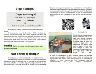 ~ 1 ~ 
O que é sociologia? 
A sociologia é a ciência que estuda a sociedade os fenômenos 
sociais. 
A sociologia tem cerca de 2 séculos - XVIII , idealizada por 
filósofos, como Augusto Comte, que queriam estruturar uma ciência que 
pudesse dar explicação sobre fenômenos que estes acreditavam não mais 
serem possíveis sere dados pela filosofia. Assim, ela vem se 
aperfeiçoando desde então, com nomes famosos como Émile Durkheim, 
Max Weber, Karl Marx, os famosos “Três Porquinhos”. 
Objetivo: Definir as causas e problemas sociais e suas 
prováveis soluções 
Qual o método da sociologia? 
A sociologia usa como método o olhar de estranhamento 
Estranhamento é o ato de estranhar no sentido de admiração, 
de espanto diante de algo que não se conhece ou não se espera; 
por achar estranho, ao perceber (alguém ou algo) diferente do que 
se conhece ou o do que seria de se esperar que acontecesse 
daquela forma; por surpreender-se, assombrar-se em função do 
desconhecimento de algo que acontecia há muito tempo; por sentir-se 
incomodado ou ter sensação de incômodo diante de diante de 
um fato novo ou de uma nova realidade; por não se conformar com 
alguma coisa ou com a situação em que se vive; não se acomodar; 
rejeitar. 
Dinâmica da Teia 
A dinâmica da teia passa pelo 
mesmo "princípio" da do nó, 
mas com outros recursos. 
Usando um novelo de lá, o 
facilitador pega a ponta do 
novelo e joga para um 
participante que segura uma 
ponta e joga o novelo para 
outro colega, e esse por 
consequencia joga para outro, 
que joga para outro...até 
formar uma teia. 
A partir da visualização da teia, podemos pensar as relações 
sociais, como as ações individuais podem afetar as coletivas (se 
alguem soltar a lã, desfaz a teia, se alguem puxa, o outro sente a 
puxada...) e como vivemos em uma complexa rede de 
relacionamentos, que nem sempre percebemos. 
 