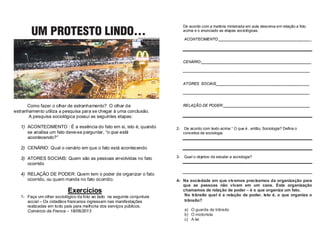 Como fazer o olhar de estranhamento? O olhar de 
estranhamento utiliza a pesquisa para se chegar à uma conclusão. 
A pesquisa sociológica possui as seguintes etapas: 
1) ACONTECIMENTO : É a essência do fato em si, isto é, quando 
se analisa um fato deve-se perguntar, “o que está 
acontecendo?” 
2) CENÁRIO: Qual o cenário em que o fato está acontecendo 
3) ATORES SOCIAIS: Quem são as pessoas envolvidas no fato 
ocorrido 
4) RELAÇÃO DE PODER: Quem tem o poder de organizar o fato 
ocorrido, ou quem manda no fato ocorrido. 
Exercícios 
1- Faça um olhar sociológico da foto ao lado na seguinte conjuntura 
social – Os cidadãos francanos ingressam nas manifestações 
realizadas em todo país para melhoria dos serviços públicos. 
Comércio da Franca – 18/06/2013 
De acordo com a matéria ministrada em aula descreva em relação a foto 
acima e o enunciado as etapas sociológicas. 
ACONTECIMENTO:____________________________________________ 
CENÁRIO:____________________________________________________ 
____________________________________________________________ 
ATORES SOCIAIS____________________________________________ 
____________________________________________________________ 
RELAÇÃO DE PODER:_________________________________________ 
2- De acordo com texto acima “ O que é , então, Sociologia? Defina o 
conceitos de sociologia. 
3- Qual o objetivo de estudar a sociologia? 
4- Na sociedade em que vivemos precisamos da organização para 
que as pessoas não vivam em um caos. Esta organização 
chamamos de relação de poder – é o que organiza um fato. 
No trânsito qual é a relação de poder, isto é, o que organiza o 
trânsito? 
a) O guarda de trânsito 
b) O motorista 
c) A lei 
 