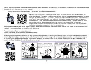 para os dois lados, mas não precisa calcular a velocidade média, a distância, ou o atrito que o carro exerce sobre o solo. Ela simplesmente olha e 
decide se dá para atravessar ou se deve esperar. 
Logo, o senso comum é um ato de agir e pensar que tem raízes culturais e sociais. 
Olhamos o mundo e parece que simplesmente vemos as coisas tal como elas são. Entretanto, ao 
olhar alguma coisa e nomeá-la, é preciso ter antes uma ideia do que ela seja; as pessoas têm em suas 
cabeças alguma ideia do que é um carro, e, por isso, quando veem diferentes carros, podem dizer que 
viram um. O olhar humano sempre está repleto de pre-noções sobre a realidade que nos ajudam a 
compreendê-la. E elas estão repletas de conhecimento do senso comum. O conhecimento do senso 
comum é uma forma válida de pensamento, mas não é o único possível. Há, por exemplo, o 
conhecimento científico. O conhecimento científico muitas vezes parte do senso comum para olhar a 
realidade, mas ele sempre precisa ir além do senso comum. 
Nosso olhar nunca é um olhar neutro, ele está sempre repleto dessas prenoções que vêm do senso comum. Para lançar um olhar cientifico para a 
realidade é necessário afastar-se dessa forma de observá-la. 
Por que é preciso afastar-se do senso comum? 
Porque Ciência não se faz baseando-se no senso comum. 
Na verdade, toda construção científica é um lento processo de afastamento do senso comum. Não se pensa sociologicamente imerso no senso 
comum. O problema é que estamos imersos nele. Nossa maneira de pensar, de agir e de sentir está repleta desse tipo de conhecimento. Apesar 
de ser uma forma válida de conhecimento, não é ciência. A ciência se constrói a partir de um cuidado metodológico ao olhar a realidade que 
procura se afastar dos juízos de valor típicos do senso comum. 
~ 3 ~ 
 