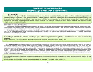 PROCESSO DE SOCIALIZAÇÃO 
SOCIALIZAÇÃO PRIMÁRIA E SECUNDÁRIA 
SOCIALIZAÇÃO 
Processo pelo qual o indivíduo internaliza o coletivo, ou seja, através da socialização é que as idéias e valores estabelecidos pelo coletivo 
passam o constituir o indivíduo e pela apreensão destas é que ele adapta-se aos grupos que faz parte. A socialização é um processo dinâmico e é 
ferramenta de formação da personalidade e por sua vez o indivíduo também passa a ser ferramenta de manutenção e transformação da 
socialização, pois quem é o socializado é também um que socializa, e tal interação e integração estará sempre presente, pois enquanto houver 
relação humana haverá socialização. 
O PROCESSO DE SOCIALIZAÇÃO HUMANA 
O processo de socialização humana é processo complexo. O ser humano é um ser social, isto é ,incapaz de viver isoladamente longe de outro ser humano e além disso, 
precisa conviver com um maior número possível de outros humanos para formar sua própria personalidade e visão de mundo, tal busca pela construção de sua própria 
personalidade e visão de mundo é justamente o processo de socialização. 
Em sua fase primária, a socialização humana ocorre na infância, onde a criança por não ter um mínimo de experiência de vida não tem a mínima condição de avaliar se 
tudo o que lhe ensinam é verdadeiro ou não, é induzida a acreditar em tudo e em todos a sua volta sem fazer qualquer tipo de questionamento, é a chamada aprendizagem 
incondicional ou aprendizagem por imitação. 
“A socialização primária é a primeira socialização que o indivíduo experimenta na infância, e em virtude da qual torna-se membro da 
sociedade.” 
BERGER, Peter; LUCKMANN, Thomas. A construção social da realidade. Petrópolis: Vozes, 2008. p. 175 
Já a fase secundária da socialização humana ocorre na adolescência, onde o indivíduo ainda não é totalmente um adulto mas já não é mais tão criança, por isto dispõe de 
um mínimo de experiência de vida suficiente para ao menos tentar avaliar se tudo o lhe foi ensinado e imposto como sendo certo, errado, bom, ruim, justo, injusto, ético, não 
ético, moral, imoral, existe ou não existe. É a fase dos "Pôr que? Como? Quando? Onde!!!". Não é atoa que o adolescente (normalmente) é tão rebelde, isto é conseqüência 
dos conflitos decorrentes do fato dele continuamente ser obrigado a reconhecer que nem tudo o que lhe imporão como verdade realmente o são, a maneira como lhe ensinaram 
de como é a vida e como ele tem que viver não tem coerência com a realidade que está a sua volta. O processo de socialização secundária nem sempre é realizado de forma 
contínua e tranquila em relação ao processo de socialização primária. Em outras palavras, muitas vezes aquilo que aprendemos mais tarde, na convivência com amigos, 
colegas, professores, namorados e outras pessoas nem sempre se encaixa com aquilo que aprendemos em nosso meio familiar de origem. Esse processo, portanto, comporta 
rupturas, mudanças em nossa maneira . 
A socialização secundária é qualquer processo subsequente que introduz um indivíduo já socializado em novos setores do mundo objetivo de sua 
sociedade.” 
BERGER, Peter; LUCKMANN, Thomas. A construção social da realidade. Petrópolis: Vozes, 2008. p. 175 
~ 4 ~ 
 