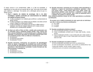 O senso comum é um conhecimento válido, é a fala da sociedade, a 
experiência do dia-a-dia da vovó quando fala ao neto “tome este chá de boldo 
para melhorar o estomago”. De acordo com a afirmação acima do que é o 
Senso Comum. 
1) Qual o objetivo do método da sociologia, isto é, do olhar 
sociológico, também conhecido por estranhamento da realidade 
em relação ao Senso Comum. 
a) O olhar sociológico é um método para confirmar o conhecimento do 
~ 6 ~ 
senso comum; 
b) O olhar sociológico é um método para se afastar o do senso comum 
e assim chegar ao conhecimento cietífico; 
c) O olhar sociológico é um método que nos leva a refletir sobre a 
realidade, mas não tem relação nenhuma com o senso comum, 
somente com o conhecimento cientifico. 
2) Ao fazer um café ou fritar um bife, o adulto está acostumado com 
os utensílios para a realização destas tarefas. Uma criança não 
tem a mesma habilidade e o conhecimento para a utilização destes 
utensílios. O processo que todos os indivíduos passam para viver 
em sociedade quando é feito na infância é chamado de... 
a) Socialização 
b) Socialização Secundária 
c) Socialização Primaria. 
3) Quando nascemos começamos um processo de aprendizagem 
sobre as regras e linguagens da sociedade que somos inseridos. 
Esse processo de aprendizagem termina quando morremos, assim 
passamos a vida formando a sociedade e sendo formado por ela. 
Esse processo é chamado de ... 
a) Socialização 
b) Socialização Primária 
c) Socialização Secundária 
4) Quando nascemos, nascemos em um espaço onde aprendemos a 
obedecer a regras de convivência, precisamos aprender a lidar 
com nosso corpo – tomar banho, fazer coco, vestir, comer, etc. 
Aprendemos também como funciona o ambiente a nossa volta 
como o que frio e o que é quente, que o vidro se quebrado corta e 
o plástico não quebra e é menos perigo. 
Este ambiente podemos chamar de lar e que aprendemos as primeiras 
socializações. 
De acordo com a matéria ministrada em aula, quem são os indivíduos 
que dão à criança as primeiras socializações. 
a) Pai e Mãe 
b) A Familia 
c) A creche 
5) Quantas socialização primárias existem? 
a) Uma socialização primária a que é dada na infância. 
b) Várias socializações primária pois é dada pela família, creche, 
escola. 
c) Duas socialização primária, a que é dada pelo pai e mãe quando a 
criança está em casa e a que é dada pelos avós quando a criança 
está com eles. 
6) Quantas socialização secundária existem? 
a) Uma socialização secundária que ocorre na adolescência. 
b) Vária socializações secundárias, que ocorrem na adolescência mas 
é dada pelo trabalho, escola, amigos, igreja e outros. 
c) Nenhuma pois só é preciso da socialização primária. 
 