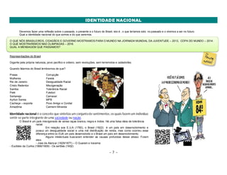 IDENTIDADE NACIONAL 
Devemos fazer uma reflexão sobre o passado, o presente e o futuro do Brasil, isto é , o que teríamos sido no passado e o viremos a ser no futuro. 
Qual a identidade nacional do que somos e do que seremos. 
O QUE NÓS BRASILEIROS, CIDADÃOS E GOVERNO MOSTRAMOS PARA O MUNDO NA JORNADA MUNDIAL DA JUVENTUDE – 2013, COPA DO MUNDO – 2014. 
O QUE MOSTRAREMOS NAS OLIMPIADAS – 2016. 
QUAL A MENSAGEM QUE PASSAMOS? 
Representações do Brasil 
Gigante pela própria natureza, povo pacífico e ordeiro, sem revoluções, sem terremotos e catástrofes. 
Quando falamos do Brasil lembramos de que? 
Praias Corrupção 
Mulheres Favela 
Rio de Janeiro Desigualdade Racial 
Cristo Redentor Miscigenação 
Samba Tolerância Racial 
Pelé Futebol 
Sertanejo Carnaval 
Ayrton Senna MPB 
Cachaça – exporta Povo Amigo e Cordial 
Amazônia Carmem Miranda 
Identidade nacional é o conceito que sintetiza um conjunto de sentimentos, os quais fazem um indivíduo 
sentir-se parte integrante de uma sociedade ou nação. 
O Brasil é um país miscigenado de várias raças branca, negra e índios. Há uma falsa ideia de tolerância 
~ 7 ~ 
racial. 
Em relação aos E.U.A (1783), o Brasil (1822) é um país em desenvolvimento e 
possui um desigualdade social e uma má distribuição de renda, mas como ocorreu essa 
diferença entre os EUA um país desenvolvido e o Brasil um país em desenvolvimento. 
Alguns intelectuais buscaram entender as causas profundas desse atraso. Foram 
eles: 
- Jose de Alencar (1829/1877) – O Guarani e Iracema 
- Euclides da Cunha (1866/1909) - Os sertões (1902) 
 