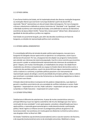 2.2. ESTADO LIBERAL
É uma forma histórica de Estado, ele foi implantado através das diversas revoluções burguesas
ou revoluções liberais que ocorreram na Europa Ocidental a partir do século XVII, a
expressão “liberal” representava uns dos principais ideais da burguesia. Por isso a burguesia
criticava o absolutismo e defendia os valores iluministas da “Liberdade” e da “Igualdade”; mas
a liberdade econômica sem intervenção do Estado, como defendia os teóricos do liberalismo
econômico da época (Adam Smith): “laissez-fare, laissez-passer” (deixai fazer, deixai passar); e
igualdade de decisão política e jurídica nos negócios.
Este Estado era puramente burguês, pois além das decisões econômicas em favor da
burguesia, as eleições de representação política eram censitárias.
2.3. ESTADO LIBERAL-DEMOCRÁTICO
É a consolidação definitiva da tomada do poder politico pela burguesia, mas para isso a
burguesia foi obrigada a buscar apoio entre os operários e os camponeses, assim é que a
democracia foi possível. Por isso, a burguesia teve de adaptar seu programa revolucionário
para atender aos interesses da maioria da população. Esse foi o único caminho que encontrou
para assumir o poder se autoproclamando representante dos interesses da sociedade em
geral. E depois, com muitas reivindicações, os trabalhadores do campo e da cidade foram
ampliando seus direitos e conquistando seu espaço no Estado Liberal-democrático como: o
surgimento dos partidos políticos, a partir do século XIX (com alguns movimentos operários
como o ludismo e o cartismo), os partidos políticos passaram a ser instrumentos de
representação capazes de abrigar a enorme pluralidade de princípios políticos, ideais e valores
que constituem a sociedade moderna dos Parlamentos ou Assembleias Legislativas os ideais e
direitos para suas classes.
O Estado Liberal-democrático é composto de três poderes independentes, cujo objetivo é
garantir o equilíbrio social dentro de uma sociedade de conflitos individuais e sociais: Poder
Legislativo – responsável em criar leis, Poder Judiciário – responsável com que as leis sejam
cumpridas e o Poder Executivo – responsável em cumprir as leis.
2.4. ESTADO TOTALITÁRIO
Totalitarismo é diferente de autoritarismo. A pesar de muitas características comuns a
principal diferença é que nos regimes autoritários não há uma ideologia que sirva “para a
construção da nova sociedade” e nem apoio popular, prevalece a despolitização que leva a
apatia política, a repressão governamental gera o medo desestimulando a participação
política. Neste regime os militares tornam-se protagonistas políticos do governo e da
burocracia estatal. Isso aconteceu em muitos governos ditatoriais na América Latina como o
caso do golpe militar no Brasil em 1964.
Os Estados Totalitários seja de direita (conservadores) como o caso do nazismo e do fascismo,
o de esquerda (revolucionários) como os de orientação comunistas. Mobilizam a massa
 