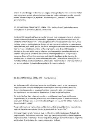 através de uma ideologia ou doutrina que prega a construção de uma nova sociedade melhor
para todos, neste sentido o Estado justifica toda a repressão, espionagem, prisão, suspende
direitos individuais e políticos, evita-se a dissidência política, centraliza as decisões
governamentais.
2.5. ESTADO SOCIAL-DEMOCRÁTICO (1945 a 1973 – Welfare State (Estado de bem-estar
social), Estado de providência, Estado Assistencial).
No século XIX, logo após a 2ª guerra mundial o mundo vivia uma que precisava de soluções,
neste contexto surgiu a teoria econômica do inglês Keynes, que indicou a importância do
Estado no controle da economia e na superação das dificuldades econômicas e sociais, neste
contexto surgiu os partidos da social-democracia que mesclaram as teorias keynesianas e os
ideais marxistas, eles diziam que ser “socialista” não significava acabar com o capitalismo, mas
fazer com que o Estado democrático tenha um programa forte de assistência social e
distribuição de renda, assim criou-se o Estado social-democrático ou de bem-estar social
(Welfare State) que se caracteriza basicamente: Intervenção do Estado na regulação da
economia, Desenvolvimento econômico a partir da distribuição de renda, Aumento de
impostos para as classes ricas, Investimento em educação, Construção de obras públicas e
moradias, Políticas assistenciais eficazes, Estatização e modernização de empresas, Melhorias
em serviços públicos, Verticalização na produção de riquezas naturais.
2.6. ESTADO NEOLIBERAL (1973 a 1990 – Neo-liberalismo)
Ao final dos anos 70, o Estado do bem-estar social (Welfare state), já não conseguia dá
respostas às demandas sociais sempre crescentes (e ao inevitável aumento de custos
decorrentes da expansão de serviços oferecidos) e, por outro lado, enfrentava um
estrangulamento em suas receitas, dependentes da arrecadação de impostos.
A crise do Welfare State estabeleceu então as condições para que forças políticas que
propunha redução da intervenção estatal na economia chegassem ao poder em diversos
países, com destaque para as administrações de Regan, nos E.U.A (1980-1988) e Thatcher, no
Reino Unido (1979-1990).
A expressão neoliberal representa o neoliberalismo, isto é, o novo liberalismo inspirado nos
ideais do liberalismo econômico clássico do século XVII, do “laissez-faire”.
Entre as principais características do atual neoliberalismo podemos destacar: Redução do
papel regulador do Estado na economia, Cortes nos investimentos públicos, Privatizações de
empresas estatais, Terceirização de serviços públicos, Redução ou reformulação de programas
assistenciais, Desarticulação dos movimentos sociais e sindicais.
 