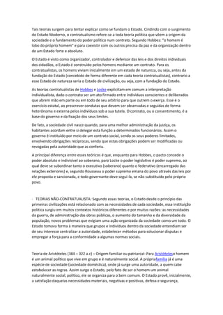 Tais teorias surgem para tentar explicar como se fundam o Estado. Cindindo com o surgimento
do Estado Moderno, o contratualismo refere-se a toda teoria política que vêem a origem da
sociedade e o fundamento do poder político num contrato. Segundo Hobbes: “o homem é
lobo do próprio homem” e para coexistir com os outros precisa da paz e da organização dentro
de um Estado forte e absoluto.
O Estado é visto como organizador, controlador e defensor das leis e dos direitos individuais
dos cidadãos, o Estado é construído pelos homens mediante um contrato. Para os
contratualistas, os homens viviam inicialmente em um estado de natureza, ou seja, antes da
fundação do Estado (concebido de forma diferente em cada teoria contratualistas), contrario a
esse Estado de natureza seria o Estado de civilização, ou seja, com a fundação do Estado.
As teorias contratualistas de Hobbes e Locke explicitam em comum a interpretação
individualista, dado o contrato ser um ato firmado entre indivíduos conscientes e deliberados
que abrem mão em parte ou em todo de seu arbítrio para que outrem o exerça. Esse é o
exercício estatal, ao prescrever condutas que devem ser observadas e seguidas de forma
heterônoma e externa pelos indivíduos sob a sua tutela. O contrato, ou o consentimento, é a
base do governo e da fixação dos seus limites.
De fato, a sociedade civil nasce quando, para uma melhor administração da justiça, os
habitantes acordam entre si delegar esta função a determinados funcionários. Assim o
governo é instituído por meio de um contrato social, sendo os seus poderes limitados,
envolvendo obrigações recíprocas, sendo que estas obrigações podem ser modificadas ou
revogadas pela autoridade que as conferiu.
A principal diferença entre esses teóricos é que, enquanto para Hobbes, o pacto concede o
poder absoluto e indivisível ao soberano, para Locke o poder legislativo é poder supremo, ao
qual deve se subordinar tanto o executivo (soberano) quanto o federativo (encarregado das
relações exteriores) e, segundo Rousseau o poder supremo emana do povo através das leis por
ele proposta e sancionada, e todo governante deve segui-la, se não substituído pelo próprio
povo.
· TEORIAS NÃO-CONTRATUALISTA: Segundo essas teorias, o Estado desde o princípio das
primeiras civilizações está relacionado com as necessidades de cada sociedade, essa instituição
política surgiu em muitos contextos históricos diferentes e por muitas razões: as necessidades
da guerra, de administração das obras públicas, o aumento do tamanho e da diversidade da
população, novos problemas que exigiam uma ação organizada da sociedade como um todo. O
Estado tomava forma à maneira que grupos e indivíduos dentro da sociedade entendiam ser
de seu interesse centralizar a autoridade, estabelecer métodos para solucionar disputas e
empregar a força para a conformidade a algumas normas sociais.
Teoria de Aristóteles (384 – 322 a.c) – Origem familiar ou patriarcal: Para Aristóteleso homem
é um animal político que vive em grupo e é naturalmente social. A própriafamília já é uma
espécie de sociedade (sociedade doméstica), onde já surge uma autoridade, a quem cabe
estabelecer as regras. Assim surge o Estado, pelo fato de ser o homem um animal
naturalmente social, político, ele se organiza para o bem comum. O Estado provê, inicialmente,
a satisfação daquelas necessidades materiais, negativas e positivas, defesa e segurança,
 
