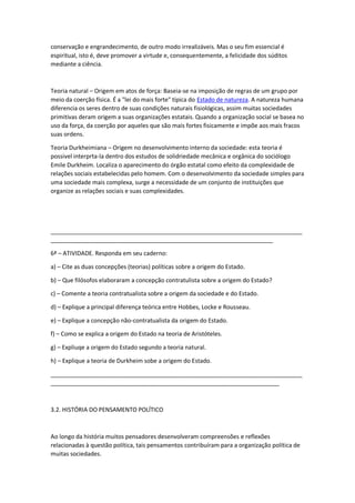 conservação e engrandecimento, de outro modo irrealizáveis. Mas o seu fim essencial é
espiritual, isto é, deve promover a virtude e, consequentemente, a felicidade dos súditos
mediante a ciência.
Teoria natural – Origem em atos de força: Baseia-se na imposição de regras de um grupo por
meio da coerção física. É a "lei do mais forte" típica do Estado de natureza. A natureza humana
diferencia os seres dentro de suas condições naturais fisiológicas, assim muitas sociedades
primitivas deram origem a suas organizações estatais. Quando a organização social se basea no
uso da força, da coerção por aqueles que são mais fortes fisicamente e impõe aos mais fracos
suas ordens.
Teoria Durkheimiana – Origem no desenvolvimento interno da sociedade: esta teoria é
possivel interprta-la dentro dos estudos de solidriedade mecânica e orgânica do sociólogo
Emile Durkheim. Localiza o aparecimento do órgão estatal como efeito da complexidade de
relações sociais estabelecidas pelo homem. Com o desenvolvimento da sociedade simples para
uma sociedade mais complexa, surge a necessidade de um conjunto de instituições que
organize as relações sociais e suas complexidades.
_____________________________________________________________________________
____________________________________________________________________
6ª – ATIVIDADE. Responda em seu caderno:
a) – Cite as duas concepções (teorias) políticas sobre a origem do Estado.
b) – Que filósofos elaboraram a concepção contratulista sobre a origem do Estado?
c) – Comente a teoria contratualista sobre a origem da sociedade e do Estado.
d) – Explique a principal diferença teórica entre Hobbes, Locke e Rousseau.
e) – Explique a concepção não-contratualista da origem do Estado.
f) – Como se explica a origem do Estado na teoria de Aristóteles.
g) – Expliuqe a origem do Estado segundo a teoria natural.
h) – Explique a teoria de Durkheim sobe a origem do Estado.
_____________________________________________________________________________
______________________________________________________________________
3.2. HISTÓRIA DO PENSAMENTO POLÍTICO
Ao longo da história muitos pensadores desenvolveram compreensões e reflexões
relacionadas à questão política, tais pensamentos contribuíram para a organização política de
muitas sociedades.
 