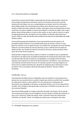 3.2.1. Pensamento político na antiguidade
Foi durante o processo de formação e organização das primeiras aglomerações urbanas da
Grécia antiga, principalmente a de Atenas, que foi se formando uma estrutura social do
tamanho de uma Cidade, mas com a complexidade de um Estado. Assim foi se formando a
pólis (cidade-estado), ela é constituída pela acrópole, parte elevada em que se constrói o
templo e também de onde se defende a cidade, e pela ágora, praça central destinada às trocas
comerciais e na qual os cidadãos se reúnem para debater os assuntos da cidade, assim surge a
política. Neste sentido, política, se refere à vida na pólis, ou seja, a vida em comum, às regras
de organização dessa vida, aos objetivos da comunidade e as decisões sobre todos esses
pontos. Política é cuidar das decisões sobre problemas de interesse da coletividade (da cidade-
estado ou pólis).
A teoria política grega está voltada para a busca dos parâmetros do bom governo. Os
pensadores gregos envolvem-se nas questões políticas do seu tempo e criticam os maus
governos, pensava-se em um governo justo e uma cidade feliz. Isso significa que esses filósofos
elaboram uma teoria política de natureza descritiva, já que a reflexão parte da análise da
política de fato, mas também de natureza normativa e prescritiva, porque pretende indicar
quais são as boas formas de governo.
Neste período a relação entre ética e política é evidente, na medida em que as questões do
bom governo, do regime justo, da cidade boa dependem da virtude do bom governante. Outra
característica típica das teorias políticas na antiguidade é a concepção cíclica da história,
segundo a qual os governos se alteram do desenvolvimento a decadência, o que representa o
curso fatal dos acontecimentos humanos. Por exemplo, quando a monarquia degenera em
tirania, dá-se a reação aristocrática que, decaindo em oligarquia, gera a democracia e assim
por diante. Entre os pensadores desse período podemos destacar: Sócrates, Platão e
Aristóteles.
PLATÃO (428 – 347 a.c)
A principal obra de Platão chama-se A República, para ele a política é a arte de governar as
pessoas com seu consentimento e o político é aquele que conhece essa difícil arte, só poderá
ser chefe quem conhece a ciência política. Por isso a democracia é inadequada, por
desconhecer que a igualdade se dá apenas na repartição de bens, mas nunca no igual direito
ao poder. Para o Estado ser bem governado, é preciso que “os filósofos se tornem reis, ou os
reis se tornem filósofos”.
Dessa forma Platão propõe um modelo aristocrático de poder. No entanto, não se trata de
uma aristocracia da riqueza, mas da inteligência, em que o poder é confiado aos melhores, ou
seja, é uma “sofocracia” (poder dos sábios). Assim, as pessoas vítimas do conhecimento
imperfeito, da “opinião”, devem ser dirigidas por aqueles que se distinguem pelo saber.
_____________________________________________________________________________
___________________________________________________________________
7ª – ATIVIDADE. Responda em seu caderno:
 