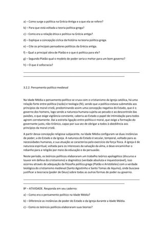 a) – Como surge a política na Grécia Antiga e a que ela se refere?
b) – Para que está voltada a teoria política grega?
c) – Como era a relação ética e politica na Grécia antiga?
d) – Explique a concepção cíclica da história na teoria política grega.
e) – Cite os principais pensadores políticos da Grécia antiga.
f) – Qual a principal obra de Platão e o que é política para ele?
g) – Segundo Platão qual o modelo de poder seria o mehor para um bom governo?
h) – O que é sofocracia?
_____________________________________________________________________________
___________________________________________________________________
3.2.2. Pensamento político medieval
Na Idade Média o pensamento político se cruza com o cristianismo da Igreja católica, há uma
relação forte entre política (razão) e teologia (fé), sendo que a política estava submetida aos
princípios da moral cristã, predominando assim uma concepção negativa do Estado, que é o
governo dos homens, logo sendo a natureza humana sujeita ao pecado e ao descontrole das
paixões, o que exige vigilância constante, caberia ao Estado o papel de intimidação para todos
agirem corretamente. Daí a estreita ligação entre política e moral, que exige a formação do
governante justo, não-tirânico, capaz por sua vez de obrigar a todos à obediência aos
princípios da moral cristã.
A partir dessa concepção religiosa subjacente, na Idade Média configuram-se duas instâncias
de poder; a do Estado e da Igreja. A natureza do Estado é secular, temporal, voltado para as
necessidades humanas, e sua atuação se caracteriza pelo exercício da força física. A Igreja é de
natureza espiritual, voltada para os interesses da salvação da alma, e deve encaminhar o
rebanho para a religião por meio da educação e da persuasão.
Neste período, os teóricos políticos elaboraram um trabalho teórico apologético (discurso e
louvor em defesa do cristianismo) e dogmático (verdade absoluta e inquestionável), isso
ocorreu através de adequação da filosofia política grega (Platão e Aristóteles) com a verdade
teológica do cristianismo medieval (Santo Agostinho e Santo Tomas de Aquino), onde buscava
justificar a teocracia (poder de Deus) sobre todas as outras formas de poder ou governo.
_____________________________________________________________________________
___________________________________________________________________
8ª – ATIVIDADE. Responda em seu caderno:
a) – Como era o pensamento político na Idade Média?
b) – Diferencie as instâncias de poder do Estado e da Igreja durante a Idade Média.
c) – Como os teóricos políticos elaboraram suas teorias?
 
