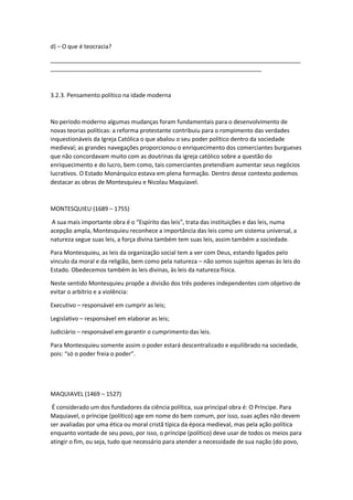 d) – O que é teocracia?
_____________________________________________________________________________
_________________________________________________________________
3.2.3. Pensamento político na idade moderna
No período moderno algumas mudanças foram fundamentais para o desenvolvimento de
novas teorias políticas: a reforma protestante contribuiu para o rompimento das verdades
inquestionáveis da Igreja Católica o que abalou o seu poder político dentro da sociedade
medieval; as grandes navegações proporcionou o enriquecimento dos comerciantes burgueses
que não concordavam muito com as doutrinas da igreja católico sobre a questão do
enriquecimento e do lucro, bem como, tais comerciantes pretendiam aumentar seus negócios
lucrativos. O Estado Monárquico estava em plena formação. Dentro desse contexto podemos
destacar as obras de Montesquieu e Nicolau Maquiavel.
MONTESQUIEU (1689 – 1755)
A sua mais importante obra é o “Espírito das leis”, trata das instituições e das leis, numa
acepção ampla, Montesquieu reconhece a importância das leis como um sistema universal, a
natureza segue suas leis, a força divina também tem suas leis, assim também a sociedade.
Para Montesquieu, as leis da organização social tem a ver com Deus, estando ligados pelo
vinculo da moral e da religião, bem como pela natureza – não somos sujeitos apenas às leis do
Estado. Obedecemos também às leis divinas, às leis da natureza física.
Neste sentido Montesquieu propõe a divisão dos três poderes independentes com objetivo de
evitar o arbítrio e a violência:
Executivo – responsável em cumprir as leis;
Legislativo – responsável em elaborar as leis;
Judiciário – responsável em garantir o cumprimento das leis.
Para Montesquieu somente assim o poder estará descentralizado e equilibrado na sociedade,
pois: “só o poder freia o poder”.
MAQUIAVEL (1469 – 1527)
É considerado um dos fundadores da ciência política, sua principal obra é: O Príncipe. Para
Maquiavel, o príncipe (político) age em nome do bem comum, por isso, suas ações não devem
ser avaliadas por uma ética ou moral cristã típica da época medieval, mas pela ação política
enquanto vontade de seu povo, por isso, o príncipe (político) deve usar de todos os meios para
atingir o fim, ou seja, tudo que necessário para atender a necessidade de sua nação (do povo,
 