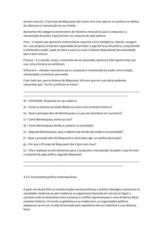 do bem comum). O príncipe de Maquiavel não é bom nem mau apenas um político em defesa
da soberania e manutenção do seu Estado.
Apresenta três categorias elementares de maneiras necessárias para a conquista e a
manutenção do poder e que formam um conjunto de ação política:
Virtu – é aquele que apresenta características especiais como inteligência, talento, coragem,
etc. suas próprias armas tem capacidade de perceber o jogo de força da política, conquistando
e mantendo o poder, pode ser bom e justo ou cruel e violento dependendo da necessidade
para o bem comum.
Fortuna – é a ocasião, acaso, o momento de ser precavido, oportuno (não oportunista), por
isso, virtu e fortuna se combinam.
Velhacaria – atitudes necessárias para a conquista e manutenção do poder como traição,
manipulação, promessas, persuasão.
É por tudo isso, que os leitores de Maquiavel, afirmam que em suas obras podemos
interpretar que: “os fins justificam os meios”.
_____________________________________________________________________________
_____________________________________________________________________
9ª – ATIVIDADE. Responda em seu caderno:
a) – Como os teóricos da Idade Moderna viviam este contexto histórico?
b) – Qual a principal obra de Montesquieu e o que ele reconhece em sua teoria?
c) – Como Montesquieu analisa as Leis?
d) – Como Montesquieu divide os poderes na sociedade?
e) – Segundo Montesquieu, qual o objetivo da divisão dos poderes na sociedade?
f) – Qual a principal obra de Maquiavel e como deve agir um político (príncipe)?
g) – Por que o Príncipe de Maquiavel não é bom nem mau?
h) – Cite e explique os três elementos para a conquista e manutenção do poder e que formam
o conjunto da ação política segundo Maquiavel.
_____________________________________________________________________________
__________________________________________________________________
3.2.4. Pensamento político contemporâneo
A partir do século XVIII as transformações socioeconômicas e político-ideológico aceleraram as
sociedades modernas ou pós-modernas se organizavam baseada em estruturas legais e
racionais onde as dicotomias entre consenso e conflito representavam a nova dinâmica deste
contexto histórico. O mundo se globalizou e se modernizou, as organizações políticas
adaptaram-se em um mundo dinamizado pelo capitalismo técnico-industrial e suas diversas
faces.
 