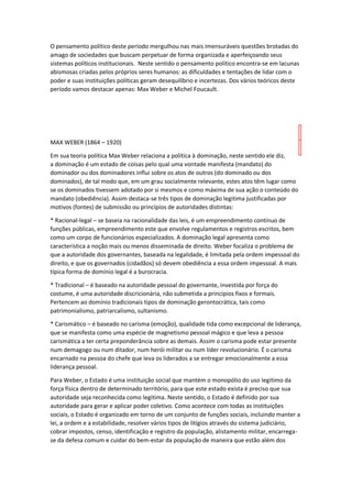 O pensamento político deste período mergulhou nas mais imensuráveis questões brotadas do
amago de sociedades que buscam perpetuar de forma organizada e aperfeiçoando seus
sistemas políticos institucionais. Neste sentido o pensamento político encontra-se em lacunas
abismosas criadas pelos próprios seres humanos: as dificuldades e tentações de lidar com o
poder e suas instituições políticas geram desequilíbrio e incertezas. Dos vários teóricos deste
período vamos destacar apenas: Max Weber e Michel Foucault.
MAX WEBER (1864 – 1920)
Em sua teoria política Max Weber relaciona a política à dominação, neste sentido ele diz,
a dominação é um estado de coisas pelo qual uma vontade manifesta (mandato) do
dominador ou dos dominadores influi sobre os atos de outros (do dominado ou dos
dominados), de tal modo que, em um grau socialmente relevante, estes atos têm lugar como
se os dominados tivessem adotado por si mesmos e como máxima de sua ação o conteúdo do
mandato (obediência). Assim destaca-se três tipos de dominação legitima justificadas por
motivos (fontes) de submissão ou princípios de autoridades distintas:
* Racional-legal – se baseia na racionalidade das leis, é um empreendimento contínuo de
funções públicas, empreendimento este que envolve regulamentos e registros escritos, bem
como um corpo de funcionários especializados. A dominação legal apresenta como
característica a noção mais ou menos disseminada de direito. Weber focaliza o problema de
que a autoridade dos governantes, baseada na legalidade, é limitada pela ordem impessoal do
direito, e que os governados (cidadãos) só devem obediência a essa ordem impessoal. A mais
típica forma de domínio legal é a burocracia.
* Tradicional – é baseado na autoridade pessoal do governante, investida por força do
costume, é uma autoridade discricionária, não submetida a princípios fixos e formais.
Pertencem ao domínio tradicionais tipos de dominação gerontocrática, tais como
patrimonialismo, patriarcalismo, sultanismo.
* Carismático – é baseado no carisma (emoção), qualidade tida como excepcional de liderança,
que se manifesta como uma espécie de magnetismo pessoal mágico e que leva a pessoa
carismática a ter certa preponderância sobre as demais. Assim o carisma pode estar presente
num demagogo ou num ditador, num herói militar ou num líder revolucionário. É o carisma
encarnado na pessoa do chefe que leva os liderados a se entregar emocionalmente a essa
liderança pessoal.
Para Weber, o Estado é uma instituição social que mantém o monopólio do uso legitimo da
força física dentro de determinado território, para que este estado exista é preciso que sua
autoridade seja reconhecida como legitima. Neste sentido, o Estado é definido por sua
autoridade para gerar e aplicar poder coletivo. Como acontece com todas as instituições
sociais, o Estado é organizado em torno de um conjunto de funções sociais, incluindo manter a
lei, a ordem e a estabilidade, resolver vários tipos de litígios através do sistema judiciário,
cobrar impostos, censo, identificação e registro da população, alistamento militar, encarrega-
se da defesa comum e cuidar do bem-estar da população de maneira que estão além dos
 