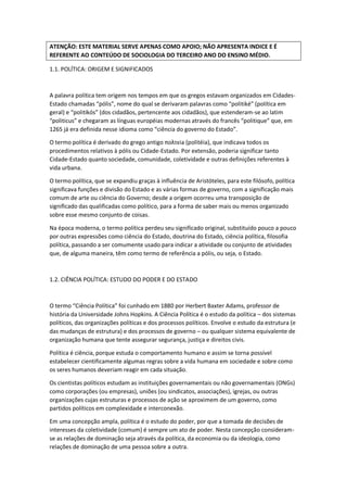 ATENÇÃO: ESTE MATERIAL SERVE APENAS COMO APOIO; NÃO APRESENTA INDICE E É
REFERENTE AO CONTEÚDO DE SOCIOLOGIA DO TERCEIRO ANO DO ENSINO MÉDIO.
1.1. POLÍTICA: ORIGEM E SIGNIFICADOS
A palavra política tem origem nos tempos em que os gregos estavam organizados em Cidades-
Estado chamadas “pólis”, nome do qual se derivaram palavras como “politiké” (política em
geral) e “politikós” (dos cidadãos, pertencente aos cidadãos), que estenderam-se ao latim
“politicus” e chegaram as línguas européias modernas através do francês “politique” que, em
1265 já era definida nesse idioma como “ciência do governo do Estado”.
O termo política é derivado do grego antigo πoλτєіa (politéia), que indicava todos os
procedimentos relativos à pólis ou Cidade-Estado. Por extensão, poderia significar tanto
Cidade-Estado quanto sociedade, comunidade, coletividade e outras definições referentes à
vida urbana.
O termo política, que se expandiu graças à influência de Aristóteles, para este filósofo, política
significava funções e divisão do Estado e as várias formas de governo, com a significação mais
comum de arte ou ciência do Governo; desde a origem ocorreu uma transposição de
significado das qualificadas como político, para a forma de saber mais ou menos organizado
sobre esse mesmo conjunto de coisas.
Na época moderna, o termo política perdeu seu significado original, substituído pouco a pouco
por outras expressões como ciência do Estado, doutrina do Estado, ciência política, filosofia
política, passando a ser comumente usado para indicar a atividade ou conjunto de atividades
que, de alguma maneira, têm como termo de referência a pólis, ou seja, o Estado.
1.2. CIÊNCIA POLÍTICA: ESTUDO DO PODER E DO ESTADO
O termo “Ciência Política” foi cunhado em 1880 por Herbert Baxter Adams, professor de
história da Universidade Johns Hopkins. A Ciência Política é o estudo da política – dos sistemas
políticos, das organizações políticas e dos processos políticos. Envolve o estudo da estrutura (e
das mudanças de estrutura) e dos processos de governo – ou qualquer sistema equivalente de
organização humana que tente assegurar segurança, justiça e direitos civis.
Política é ciência, porque estuda o comportamento humano e assim se torna possível
estabelecer cientificamente algumas regras sobre a vida humana em sociedade e sobre como
os seres humanos deveriam reagir em cada situação.
Os cientistas políticos estudam as instituições governamentais ou não governamentais (ONGs)
como corporações (ou empresas), uniões (ou sindicatos, associações), igrejas, ou outras
organizações cujas estruturas e processos de ação se aproximem de um governo, como
partidos políticos em complexidade e interconexão.
Em uma concepção ampla, política é o estudo do poder, por que a tomada de decisões de
interesses da coletividade (comum) é sempre um ato de poder. Nesta concepção consideram-
se as relações de dominação seja através da política, da economia ou da ideologia, como
relações de dominação de uma pessoa sobre a outra.
 