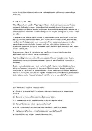 meios do indivíduo, tal como implementar medidas de saúde pública, prover educação de
massa etc.
FOUCAULT (1926 – 1984)
Michel Foucault, em sua obra “Vigiar e punir”. Busca estudar as relações de poder fora da
concepção do Estado. Para ele o poder não seria propriedade de uma classe que o teria
conquistado. Para Foucault, o poder acontece em termos de relações de poder. Segundo ele, a
anatomia política desenvolve seus efeitos segundo três direções privilegiadas: o poder, o corpo
e o saber.
O poder estar nas relações sociais, através da micro-física do poder manifestada na disciplina
dos regulamentos, controles cotidianos, cada vez mais minuciosos e austeros, disseminados
nas diversas relações pessoais, onde as pessoas refletem toda a estrutura de dominação,
passando a serem seus próprios algozes: o professor sobre o aluno, o diretor sobre o
professor, o vigia sobre visitante, o pai sobre o filho, irmão mais velho sobre mais novo, policia
sobre o suspeito, etc.
Estamos sempre diante de mecanismos que transforma os corpos obedientes, uteis,
exercitados para o trabalho e inertes politicamente.
As ordens não precisam ser entendidas, apenas decodificadas. Todos devem ser dóceis,
subordinados e se entregar aos exercícios para conseguir a gratificação de estar entre os
melhores.
Esta é a sociedade do controle – onde a lei proíbe, isola e outras instituições domesticam,
adestram funcionam como meios de dominação. São instrumentos tão aperfeiçoados de
transformação e ação sobre os indivíduos como a escola, o exército ou o hospital. Não é mais
necessário impor penas e sanções aos vigiados para obter bom comportamento; basta o temor
de ter todos seus atos vistos e analisados. O indivíduo torna-se seu próprio "carrasco".
_____________________________________________________________________________
___________________________________________________________________
10ª – ATIVIDADE. Responda em seu caderno:
a) – Comente o contexto histórico contemporâneo para o surgimento de novas teorias
políticas.
b) – Comente a relação política e dominação segundo Weber.
c) – Cite e explique os três tipos de dominação legitima segundo Weber.
d) – Para, Weber o que é Estado e quais suas funções?
e) – Qual a principal obra de Foucault e como ele analisa a questão do poder?
f) – Explique como funciona a micro-física do poder segundo Foucault?
g) – Segundo Foucault, o que é a sociedade do controle?
 