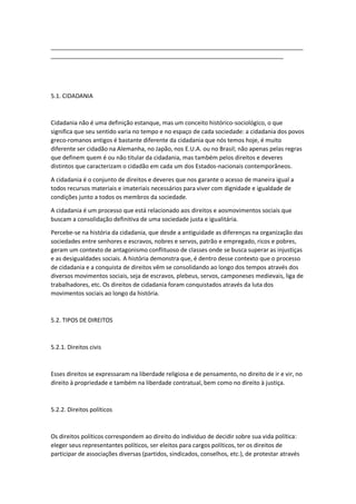 _____________________________________________________________________________
_______________________________________________________________________
5.1. CIDADANIA
Cidadania não é uma definição estanque, mas um conceito histórico-sociológico, o que
significa que seu sentido varia no tempo e no espaço de cada sociedade: a cidadania dos povos
greco-romanos antigos é bastante diferente da cidadania que nós temos hoje, é muito
diferente ser cidadão na Alemanha, no Japão, nos E.U.A. ou no Brasil; não apenas pelas regras
que definem quem é ou não titular da cidadania, mas também pelos direitos e deveres
distintos que caracterizam o cidadão em cada um dos Estados-nacionais contemporâneos.
A cidadania é o conjunto de direitos e deveres que nos garante o acesso de maneira igual a
todos recursos materiais e imateriais necessários para viver com dignidade e igualdade de
condições junto a todos os membros da sociedade.
A cidadania é um processo que está relacionado aos direitos e aosmovimentos sociais que
buscam a consolidação definitiva de uma sociedade justa e igualitária.
Percebe-se na história da cidadania, que desde a antiguidade as diferenças na organização das
sociedades entre senhores e escravos, nobres e servos, patrão e empregado, ricos e pobres,
geram um contexto de antagonismo conflituoso de classes onde se busca superar as injustiças
e as desigualdades sociais. A história demonstra que, é dentro desse contexto que o processo
de cidadania e a conquista de direitos vêm se consolidando ao longo dos tempos através dos
diversos movimentos sociais, seja de escravos, plebeus, servos, camponeses medievais, liga de
trabalhadores, etc. Os direitos de cidadania foram conquistados através da luta dos
movimentos sociais ao longo da história.
5.2. TIPOS DE DIREITOS
5.2.1. Direitos civis
Esses direitos se expressaram na liberdade religiosa e de pensamento, no direito de ir e vir, no
direito à propriedade e também na liberdade contratual, bem como no direito à justiça.
5.2.2. Direitos políticos
Os direitos políticos correspondem ao direito do individuo de decidir sobre sua vida política:
eleger seus representantes políticos, ser eleitos para cargos políticos, ter os direitos de
participar de associações diversas (partidos, sindicados, conselhos, etc.), de protestar através
 