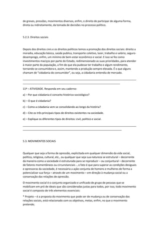 de greves, pressões, movimentos diversos, enfim, o direito de participar de alguma forma,
direta ou indiretamente, da tomada de decisões no processo político.
5.2.3. Direitos sociais
Depois dos direitos civis e os direitos políticos temos a promoção dos direitos sociais: direito a
moradia, educação básica, saúde publica, transporte coletivo, lazer, trabalho e salário, seguro-
desemprego, enfim, um mínimo de bem-estar econômico e social. E isso se fez como
investimentos maciços por parte do Estado, redimensionado as suas prioridades, para atender
à maior parte da população, a fim de que ela pudesse ter trabalho e algum rendimento,
tornando-se consumidora e, assim, mantendo a produção sempre elevada. É o que alguns
chamam de “cidadania do consumidor”, ou seja, a cidadania entendia de mercado.
_____________________________________________________________________________
__________________________________________________________________
11ª – ATIVIDADE. Responda em seu caderno:
a) – Por que cidadania é conceito histórico-sociológico?
b) – O que é cidadania?
c) – Como a cidadania vem se consolidando ao longo da história?
d) – Cite os três principais tipos de direitos existentes na sociedade.
e) – Explique os diferentes tipos de direitos: civil, político e social.
_____________________________________________________________________________
___________________________________________________________________
5.3. MOVIMENTOS SOCIAIS
Qualquer que seja a forma de opressão, explicitada em qualquer dimensão da vida social,
política, religiosa, cultural, etc., ou qualquer que seja sua natureza se estrutural – decorrente
da maneira como a sociedade é estruturada para se reproduzir – ou conjuntural – decorrente
de fatores momentâneos ou circunstanciais -, o fato é que para superar as condições desiguais
e opressoras da sociedade, é necessária a ação conjunta de homens e mulheres de forma a
potencializar sua força – através de um movimento – em direção à mudança social ou a
conservação das relações de opressão.
O movimento social é o conjunto organizado e unificado de grupo de pessoas que se
mobilizam em pró de ideais que são consideradas justas para todos, por isso, todo movimento
social é composto de três elementos essenciais:
* Projeto – é a proposta do movimento que pode ser de mudança ou de conservação das
relações sociais, está relacionado com os objetivos, metas, enfim, no que o movimento
pretende;
 